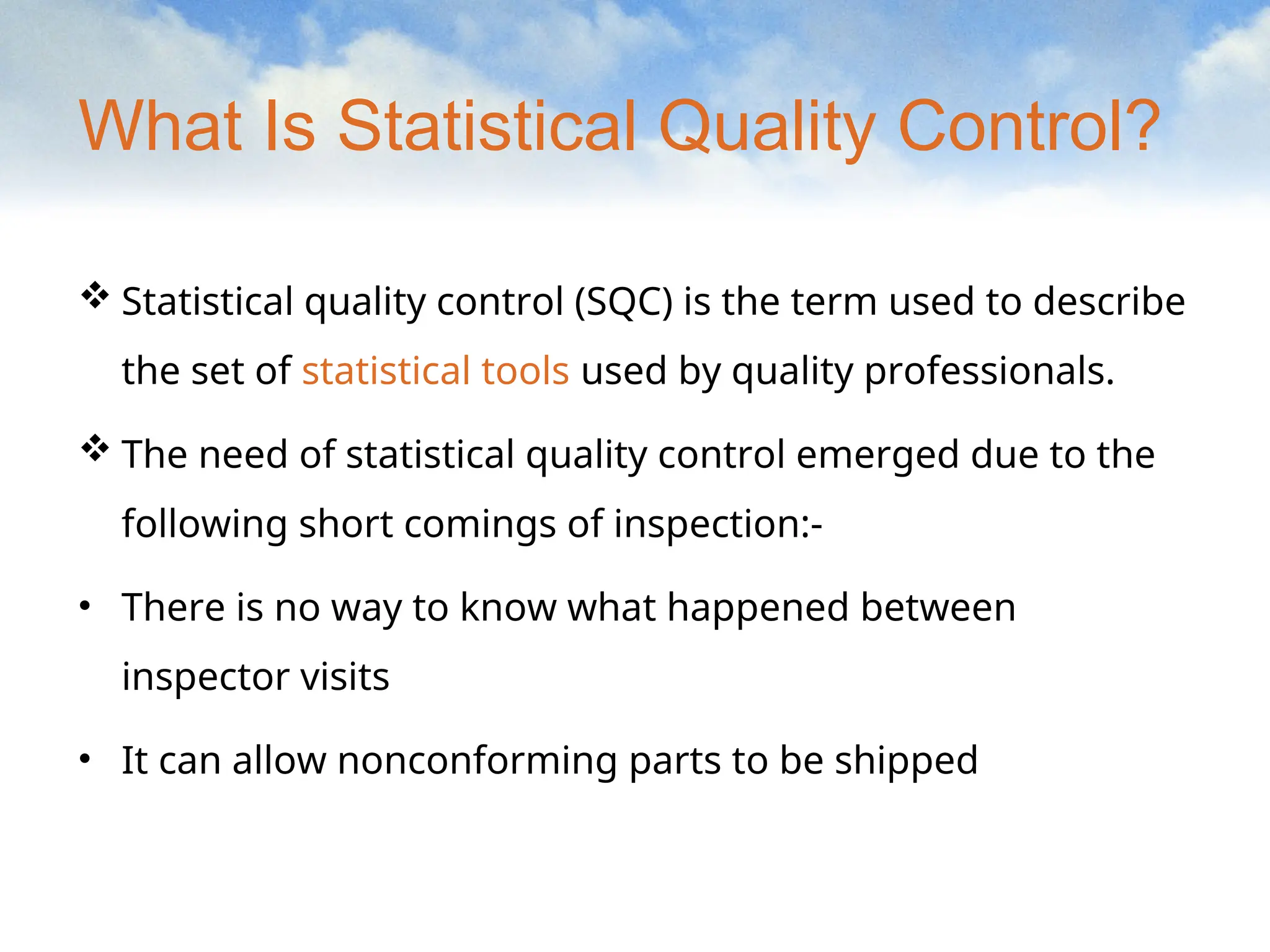 What Is Statistical Quality Control?
 Statistical quality control (SQC) is the term used to describe
the set of statistical tools used by quality professionals.
 The need of statistical quality control emerged due to the
following short comings of inspection:-
• There is no way to know what happened between
inspector visits
• It can allow nonconforming parts to be shipped
 