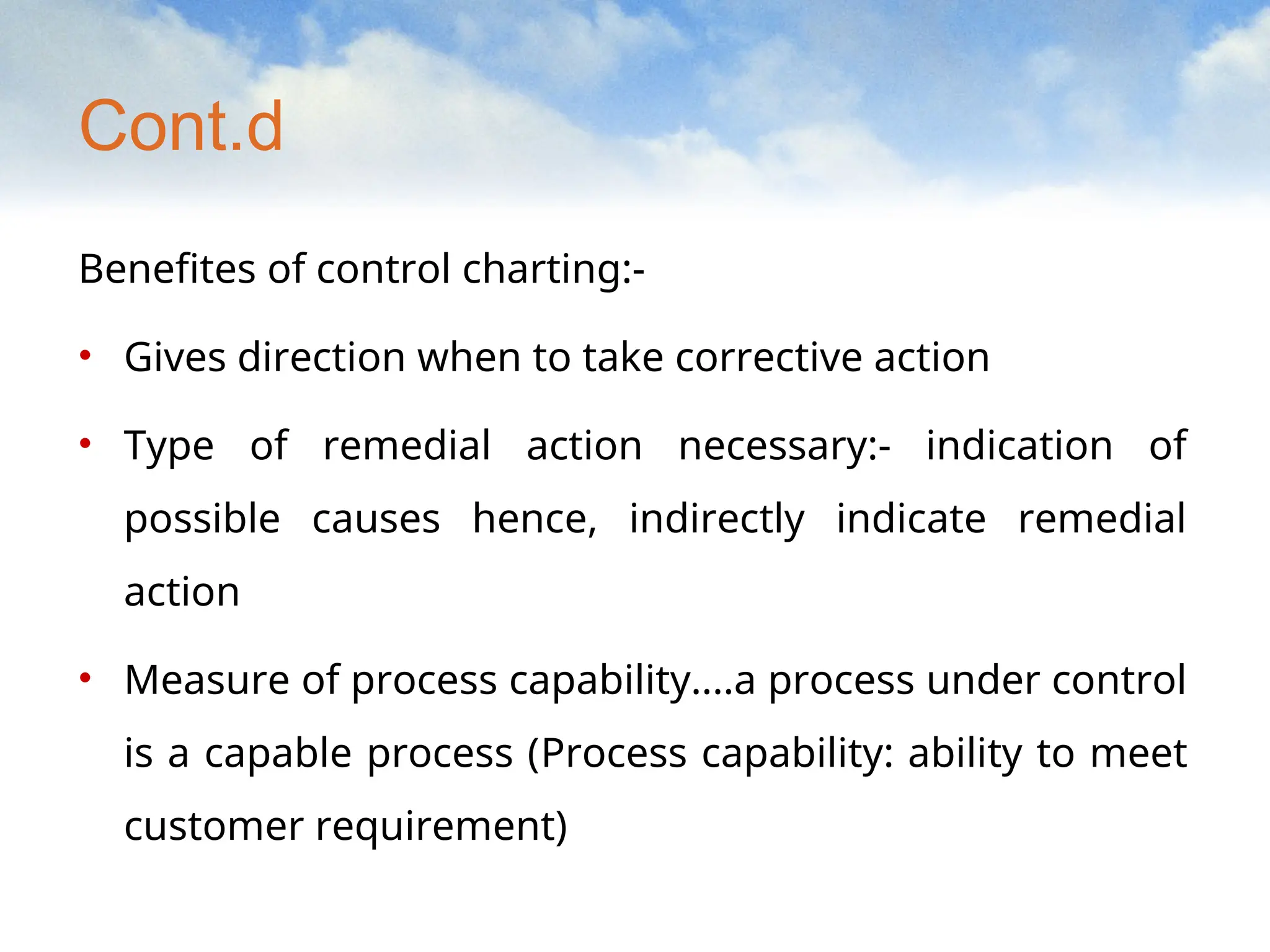 Cont.d
Benefites of control charting:-
• Gives direction when to take corrective action
• Type of remedial action necessary:- indication of
possible causes hence, indirectly indicate remedial
action
• Measure of process capability....a process under control
is a capable process (Process capability: ability to meet
customer requirement)
 