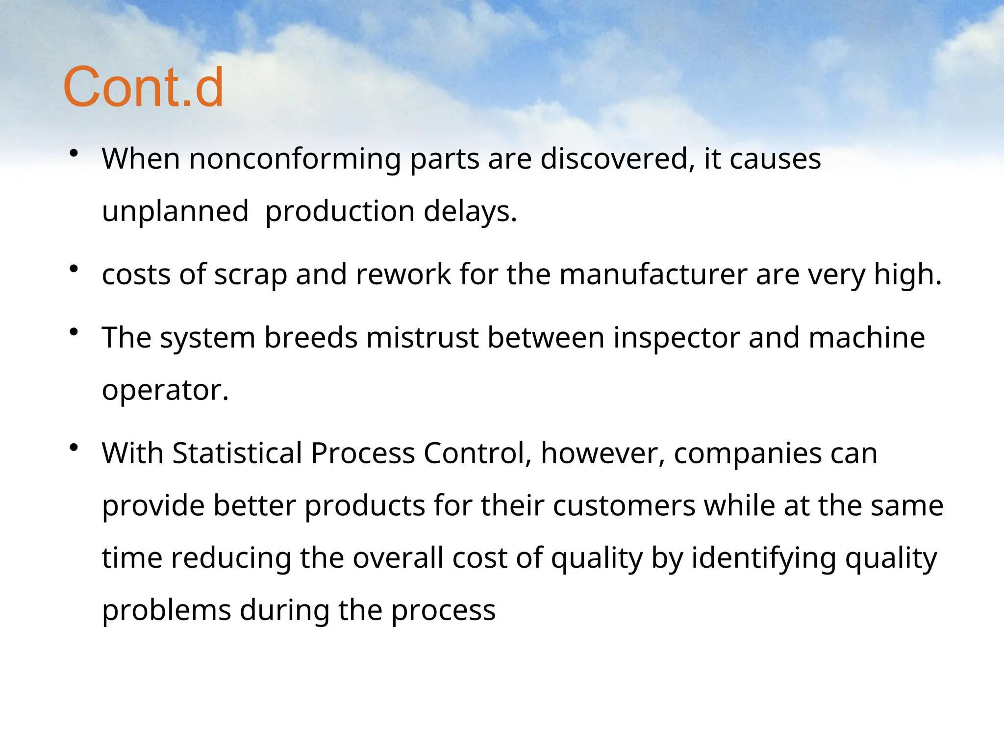 Cont.d
• When nonconforming parts are discovered, it causes
unplanned production delays.
• costs of scrap and rework for the manufacturer are very high.
• The system breeds mistrust between inspector and machine
operator.
• With Statistical Process Control, however, companies can
provide better products for their customers while at the same
time reducing the overall cost of quality by identifying quality
problems during the process
 