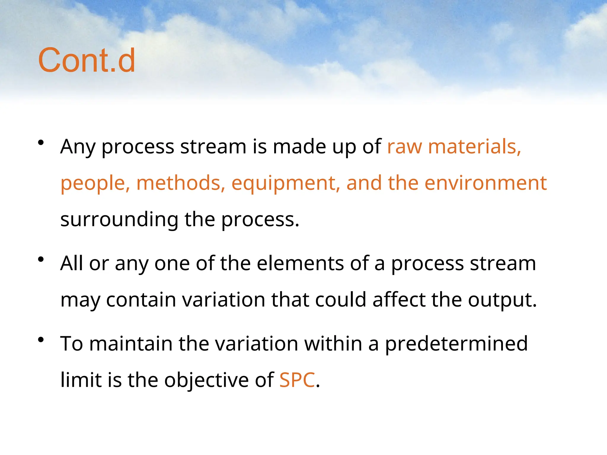 Cont.d
• Any process stream is made up of raw materials,
people, methods, equipment, and the environment
surrounding the process.
• All or any one of the elements of a process stream
may contain variation that could affect the output.
• To maintain the variation within a predetermined
limit is the objective of SPC.
 