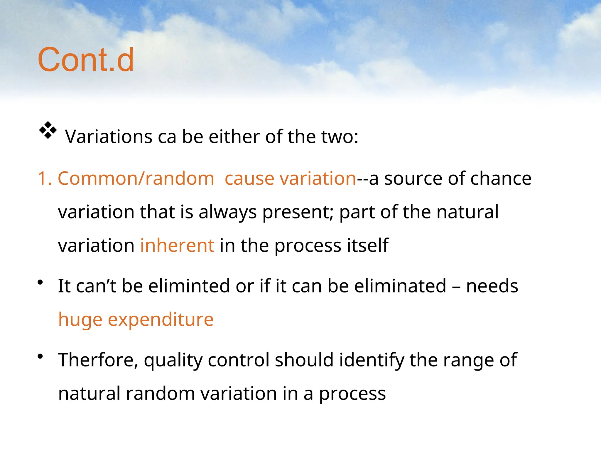 Cont.d
 Variations ca be either of the two:
1. Common/random cause variation--a source of chance
variation that is always present; part of the natural
variation inherent in the process itself
• It can’t be eliminted or if it can be eliminated – needs
huge expenditure
• Therfore, quality control should identify the range of
natural random variation in a process
 