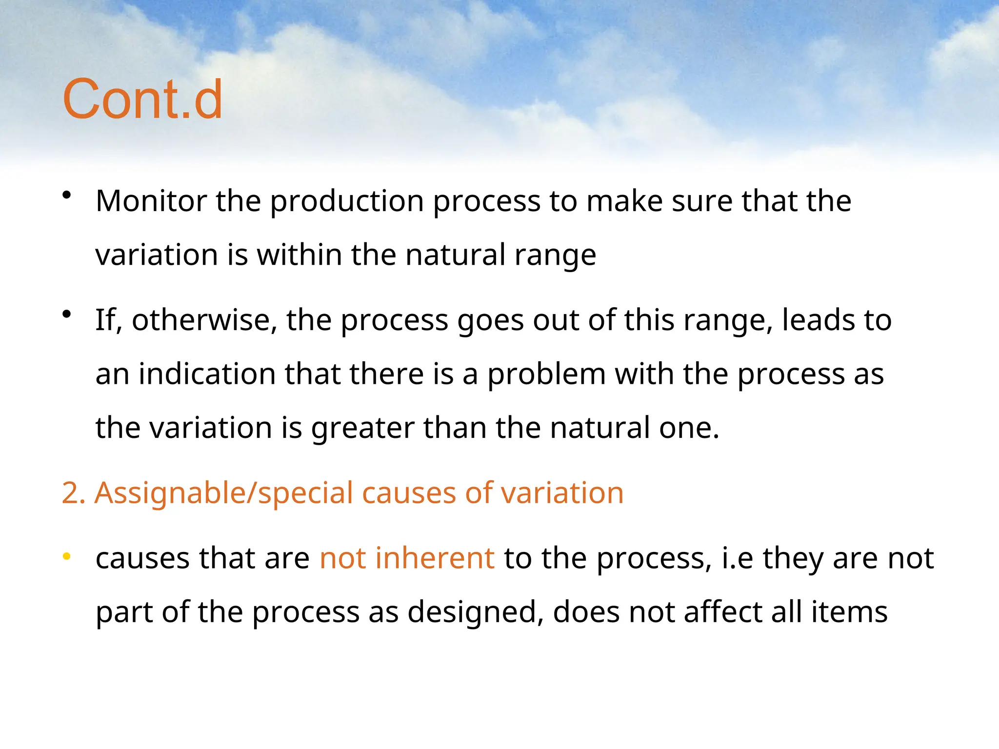 Cont.d
• Monitor the production process to make sure that the
variation is within the natural range
• If, otherwise, the process goes out of this range, leads to
an indication that there is a problem with the process as
the variation is greater than the natural one.
2. Assignable/special causes of variation
• causes that are not inherent to the process, i.e they are not
part of the process as designed, does not affect all items
 