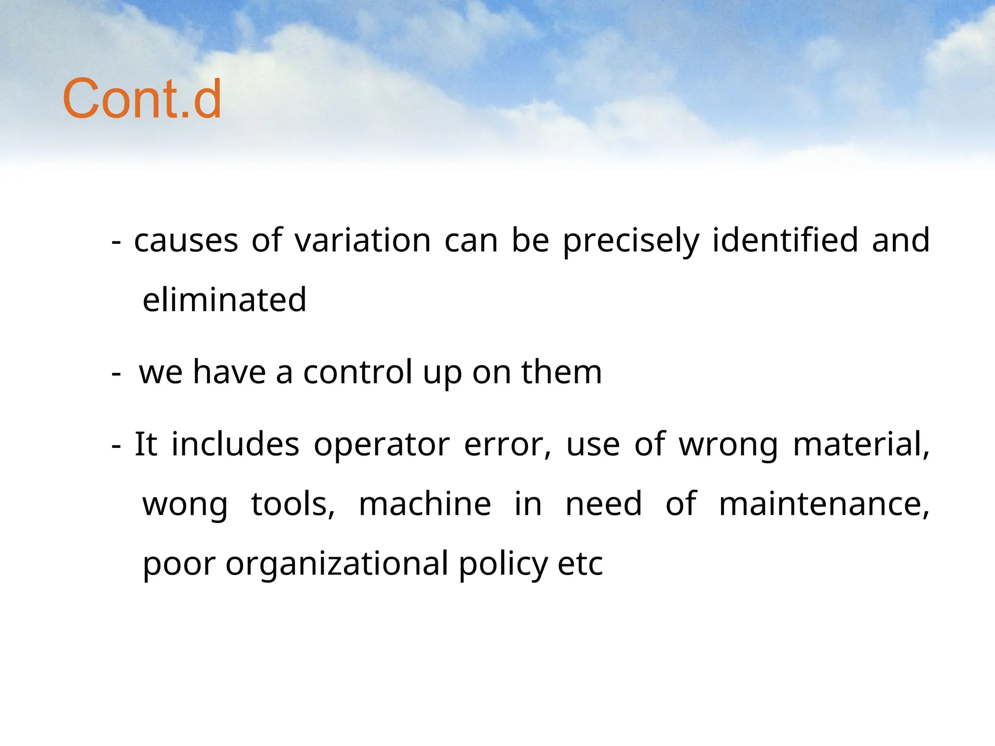 Cont.d
- causes of variation can be precisely identified and
eliminated
- we have a control up on them
- It includes operator error, use of wrong material,
wong tools, machine in need of maintenance,
poor organizational policy etc
 