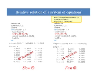 Iterative solution of a system of equations
                               y         q
                                   wopt=2/(1+sqrt(1-(normest(Q))^2));
                                   y=inv(D*(1/wopt)+L);
                                   S=-y*(U+(1-(1/wopt))*D);
convcrit=1e9;
       it 1 9                             it 1 9
                                   convcrit=1e9;
h_old=ones(21,1);                  h_old=ones(21,1);
kount=0;                           kount=0;
while convcrit > 1e-3              while convcrit > 1e-3
  kount=kount+1;                    kount=kount+1;
  h=Q*h_old+Dinv*b;                 h=S*h_old+y*b;
  convcrit=max(abs(h-h_old)./h);    convcrit=max(abs(h-h_old)./h);
  h_old=h;                          h_old=h;
end                                end




               Slow                               Fast ☺
 