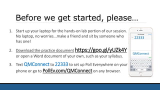 Before we get started, please…
1. Start up your laptop for the hands-on lab portion of our session.
No laptop, no worries...make a friend and sit by someone who
has one!
2. Download the practice document https://goo.gl/yUZk4Y
or open a Word document of your own, such as your syllabus.
3. Text QMConnect to 22333 to set up Poll Everywhere on your
phone or go to PollEv.com/QMConnect on any browser.
 