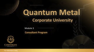 Quantum Metal
Corporate University
Consultant Program
Module 3
For Members Only
 