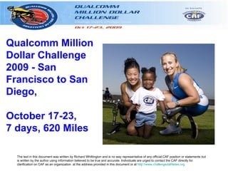 Qualcomm Million
Dollar Challenge
2009 - San
Francisco to San
Diego,

October 17-23,
7 days, 620 Miles

  The text in this document was written by Richard Whittington and is no way representative of any official CAF position or statements but
  is written by the author using information believed to be true and accurate. Individuals are urged to contact the CAF directly for
  clarification on CAF as an organization at the address provided in this document or at http://www.challengedathletes.org
 