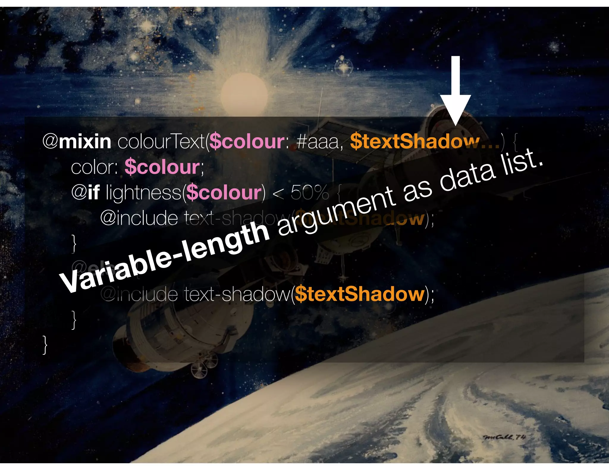 @mixin colourText($colour: #aaa, $textShadow…) { 
color: $colour;
@if lightness($colour) < 50% {
@include text-shadow($textShadow);
}
@else { 
@include text-shadow($textShadow);
}
}
Variable-length argument as data list.
 
