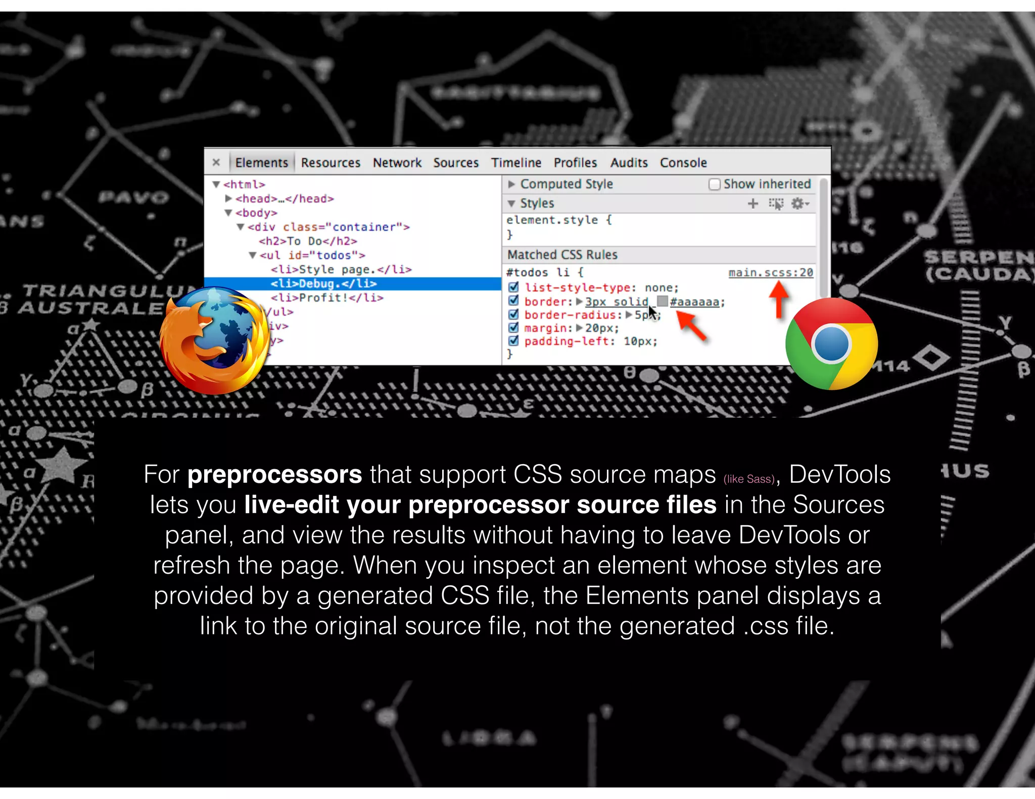 For preprocessors that support CSS source maps (like Sass), DevTools
lets you live-edit your preprocessor source ﬁles in the Sources
panel, and view the results without having to leave DevTools or
refresh the page. When you inspect an element whose styles are
provided by a generated CSS ﬁle, the Elements panel displays a
link to the original source ﬁle, not the generated .css ﬁle.
 