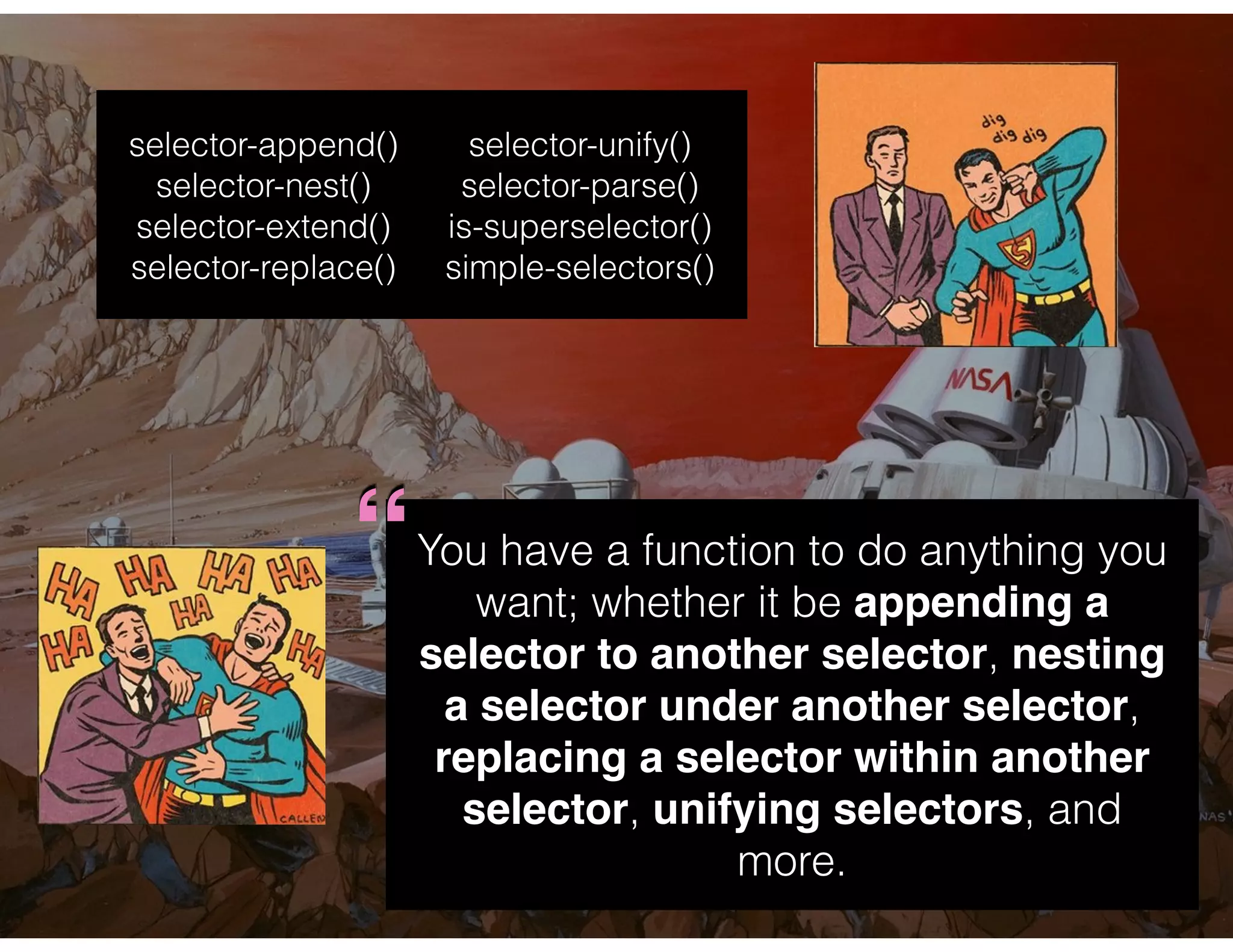 You have a function to do anything you
want; whether it be appending a
selector to another selector, nesting
a selector under another selector,
replacing a selector within another
selector, unifying selectors, and
more.
selector-append()
selector-nest()
selector-extend()
selector-replace()
selector-unify()
selector-parse()
is-superselector()
simple-selectors()
“
 