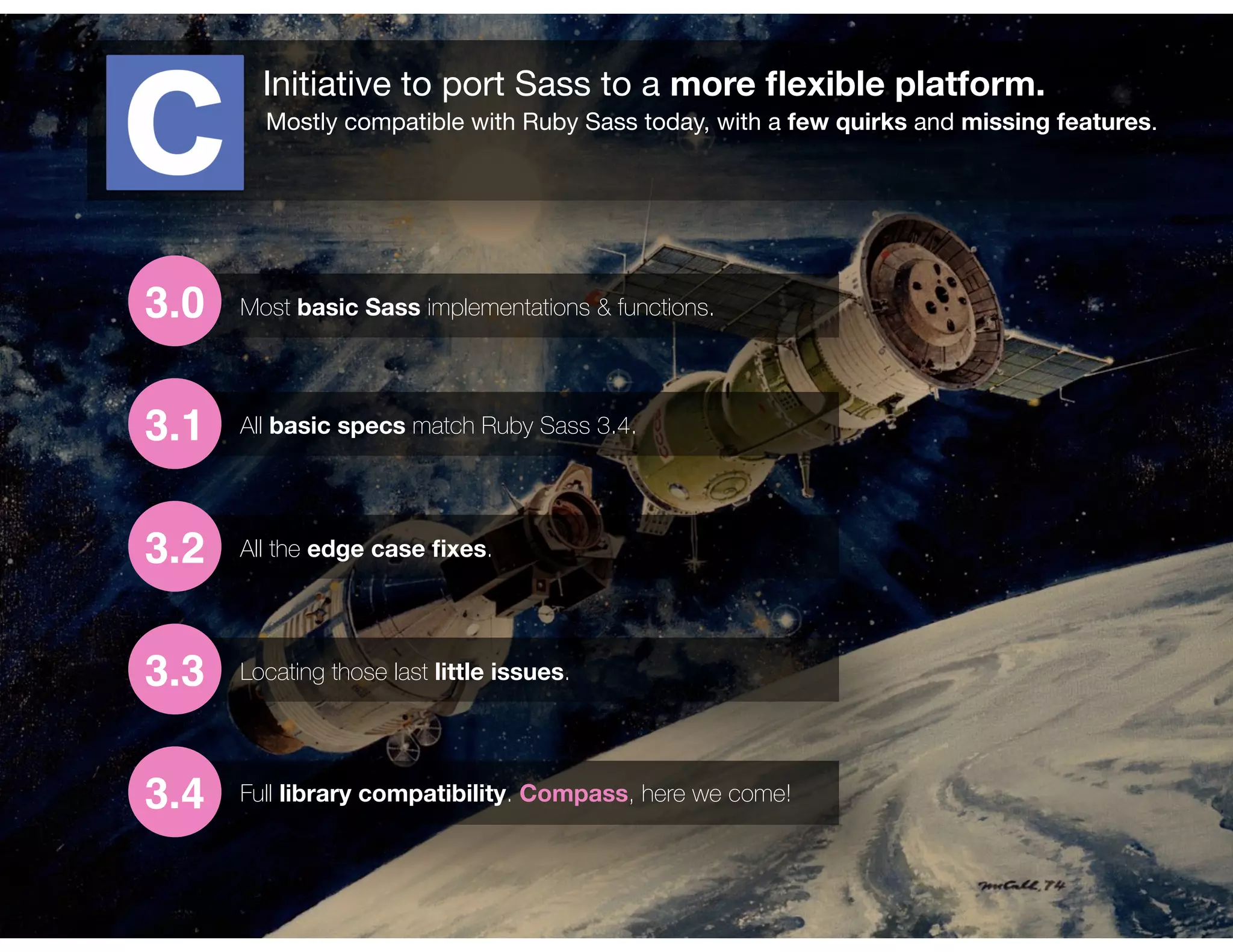 Initiative to port Sass to a more ﬂexible platform.
Mostly compatible with Ruby Sass today, with a few quirks and missing features.
3.0
3.1
3.2
3.3
3.4
Most basic Sass implementations & functions.
All basic specs match Ruby Sass 3.4.
All the edge case ﬁxes.
Locating those last little issues.
Full library compatibility. Compass, here we come!
 
