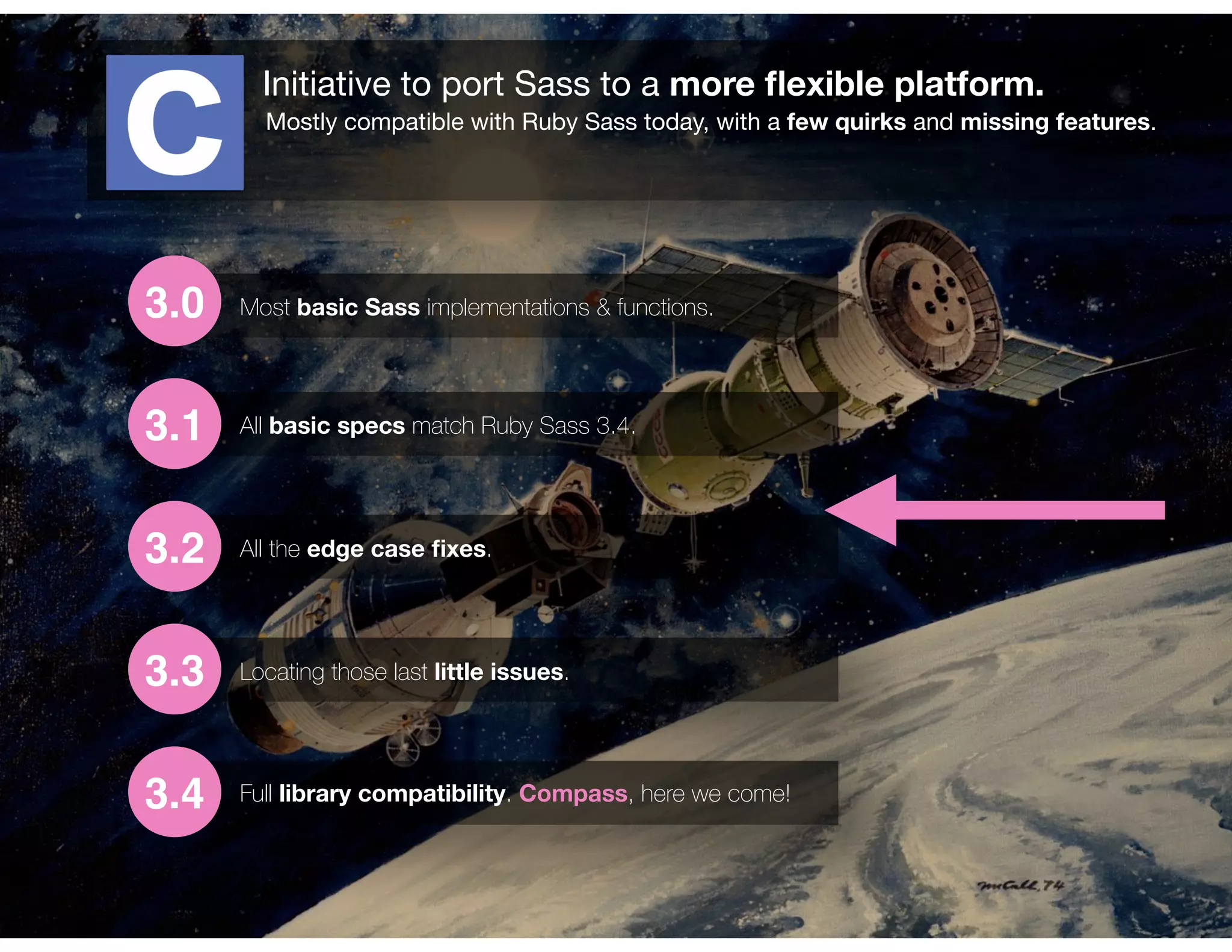 Initiative to port Sass to a more ﬂexible platform.
Mostly compatible with Ruby Sass today, with a few quirks and missing features.
3.0
3.1
3.2
3.3
3.4
Most basic Sass implementations & functions.
All basic specs match Ruby Sass 3.4.
All the edge case ﬁxes.
Locating those last little issues.
Full library compatibility. Compass, here we come!
 