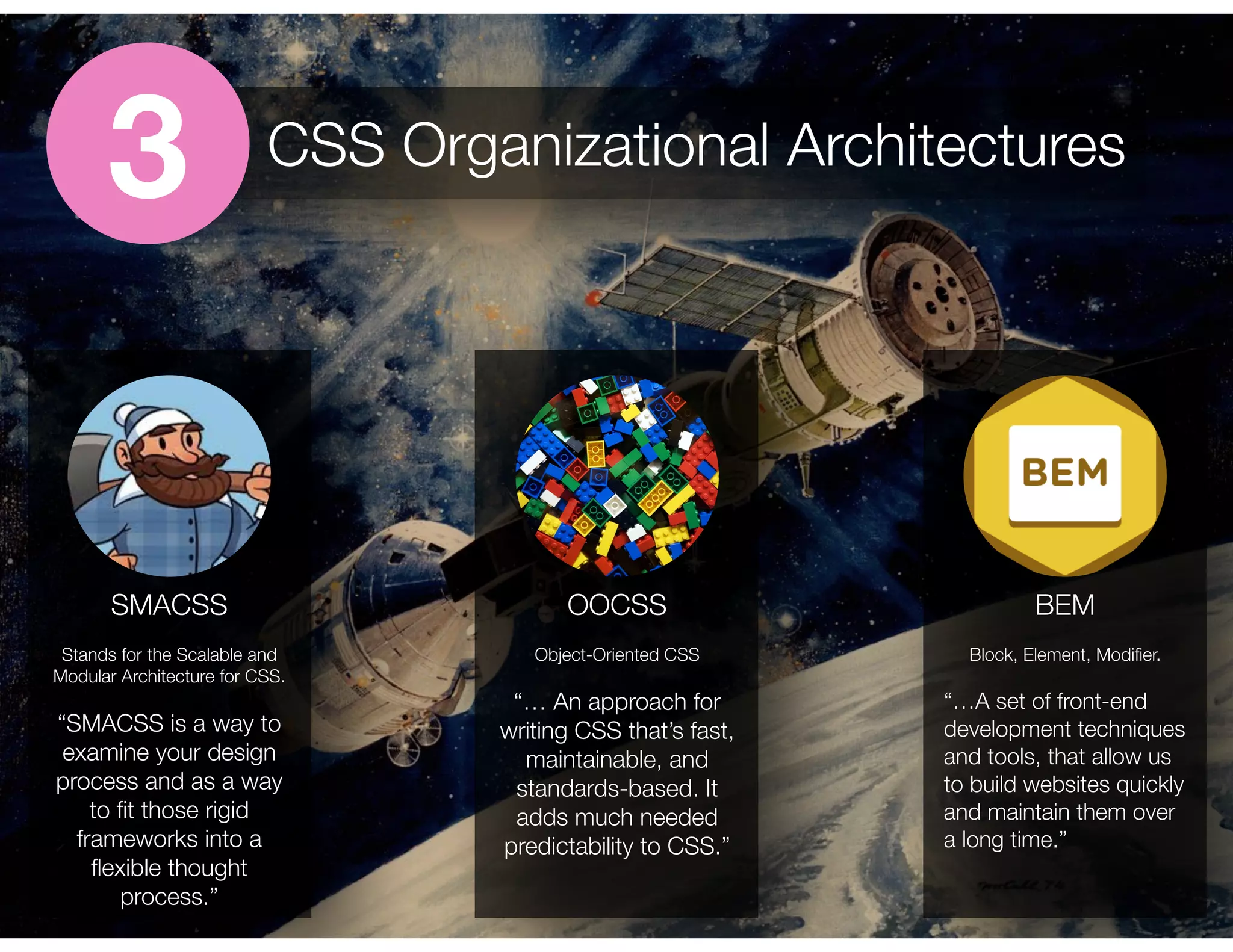 3 CSS Organizational Architectures
SMACSS
Stands for the Scalable and
Modular Architecture for CSS.
“SMACSS is a way to
examine your design
process and as a way
to ﬁt those rigid
frameworks into a
ﬂexible thought
process.”
OOCSS
Object-Oriented CSS
“… An approach for
writing CSS that’s fast,
maintainable, and
standards-based. It
adds much needed
predictability to CSS.”
Block, Element, Modiﬁer.
“…A set of front-end
development techniques
and tools, that allow us
to build websites quickly
and maintain them over
a long time.”
BEM
 