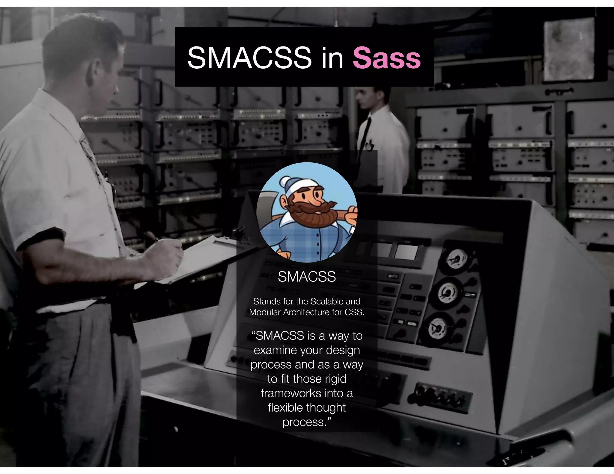 SMACSS
Stands for the Scalable and
Modular Architecture for CSS.
“SMACSS is a way to
examine your design
process and as a way
to ﬁt those rigid
frameworks into a
ﬂexible thought
process.”
SMACSS in Sass
 