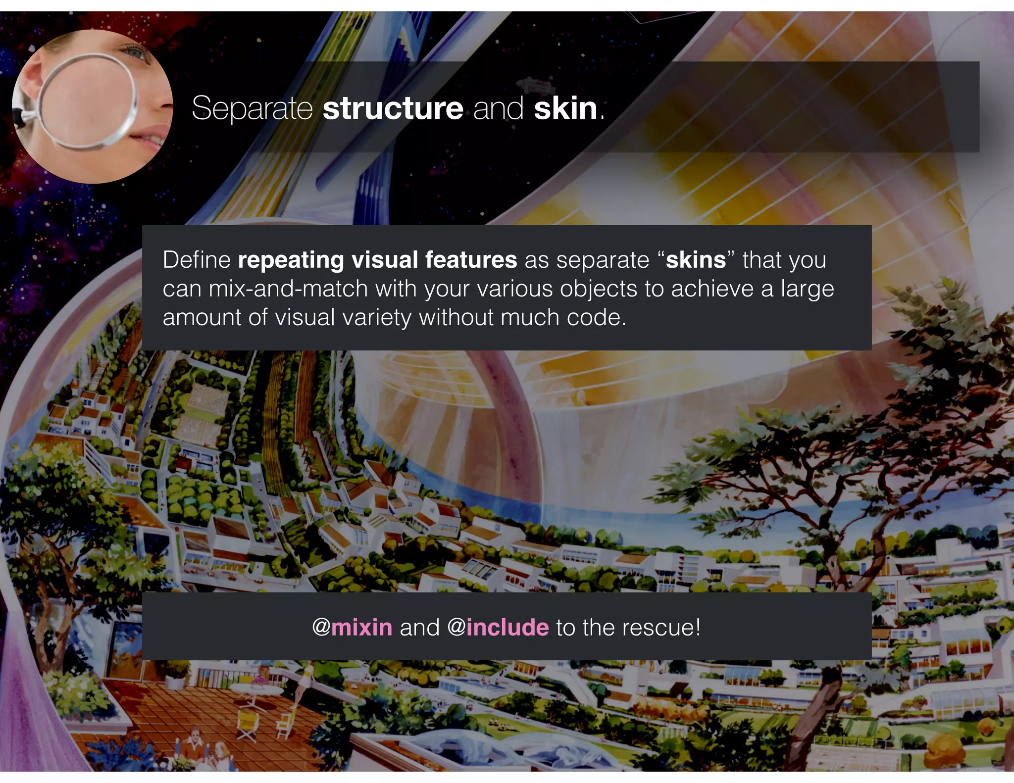 Separate structure and skin.
Deﬁne repeating visual features as separate “skins” that you
can mix-and-match with your various objects to achieve a large
amount of visual variety without much code.
@mixin and @include to the rescue!
 