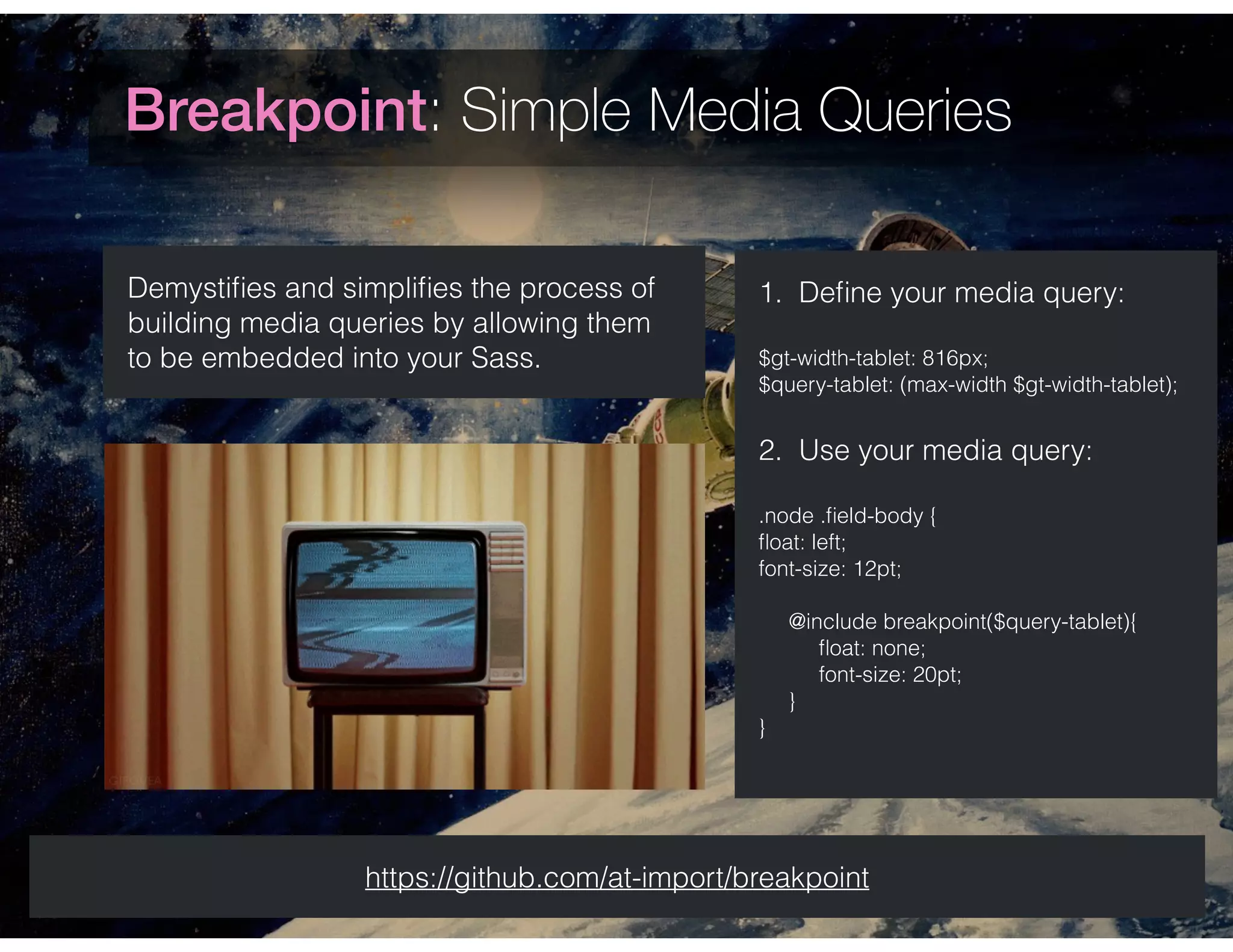 Breakpoint: Simple Media Queries
Demystiﬁes and simpliﬁes the process of
building media queries by allowing them
to be embedded into your Sass.
https://github.com/at-import/breakpoint
1. Deﬁne your media query:
$gt-width-tablet: 816px;
$query-tablet: (max-width $gt-width-tablet);
2. Use your media query:
.node .ﬁeld-body {
ﬂoat: left;
font-size: 12pt;
 
@include breakpoint($query-tablet){
ﬂoat: none;
font-size: 20pt;
}
}
 