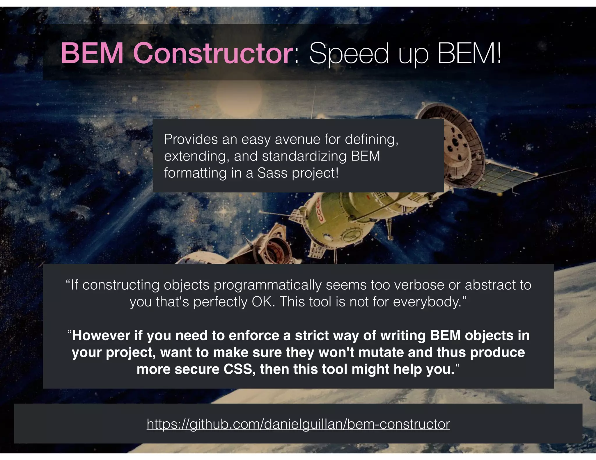 BEM Constructor: Speed up BEM!
Provides an easy avenue for deﬁning,
extending, and standardizing BEM
formatting in a Sass project!
https://github.com/danielguillan/bem-constructor
“If constructing objects programmatically seems too verbose or abstract to
you that's perfectly OK. This tool is not for everybody.”
“However if you need to enforce a strict way of writing BEM objects in
your project, want to make sure they won't mutate and thus produce
more secure CSS, then this tool might help you.”
 