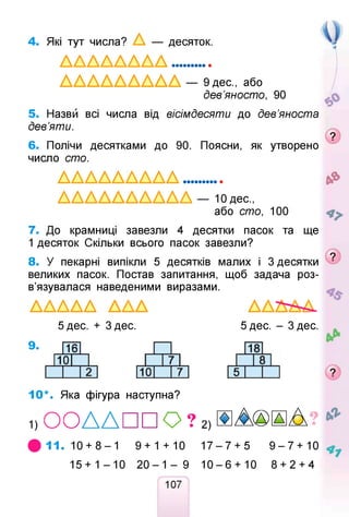 4. Які тут числа? А — десяток.
А А А А А А А А .............
А А А А А А А А А — 9 дес., або
дев’яносто, 90
5. Назви всі числа від вісімдесяти до дев’яноста
дев’яти.
6. Полічи десятками до 90. Поясни, як утворено
число сто.
А А А А А А А А А ............. &
Л Л Л А А А Л Л Л Л — Юдес.,
або сто, 100
7. До крамниці завезли 4 десятки пасок та ще
1 десяток Скільки всього пасок завезли?
8. У пекарні випікли 5 десятків малих і 3 десятки
великих пасок. Постав запитання, щоб задача роз­
в’язувалася наведеними виразами.
А А А А А A A A А А А А А .
5дес. + Здес. 5 дес. - 3 дес.
9.
10*. Яка фігура наступна?
1 ) О О Д Д П П О ? 2 ) ® ^А®ША
# 1 1 . 1 0 + 8 - 1 9+1 + 10 1 7 - 7 + 5 9 - 7 + 1 0 ^
15+ 1 - 1 0 2 0 - 1 - 9 1 0 - 6 + 10 8 + 2 + 4
107
 