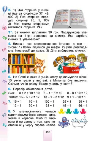 2. 1) Яка сторінка у книж­
ці йде за сторінкою 37, 49,
99? 2) Яка сторінка пере­
дує сторінці 20, 5, 60?
3) Між якими сторінками
9 міститься сторінка 24?
З*. За книжку заплатили ЗО грн. Подарункова упа­
ковка на 1 грн дешевша за книжку. Яка вартість
книжки з упаковкою?
4. Визнач, яке висловлювання істинне, а яке —
хибне: 1) Котик підійшов до шафи. 2) Діти розгляда­
ють ілюстрації до казок. 3) Діти вибирають книжки.
5. На Святі книжки 5 учнів класу декламували вірші,
10 учнів грали у виставі, а Миколка був ведучим.
Скільки учнів класу брало участь у святі?
6. Перевір обчислення дітей.
^ Яна: 8 + 2 + 10 = 19
Тимко: 1 6 - 6 + 7 = 17
^ 7. 15 + 1 1 0 - 1
1 9 - 1 50+1
6 - 4 + 8 = 10 8 - 8 + 1 0 = 12
1 3 - 1 - 2 = 12 9 + 1 - 1 0 = 1
100-1 55 + 1 99+1
38+ 1 4 5 - 1 6 6 - 1
8. У тата-восьминога четверо
малят-восьминіжок: зелене, синє,
жовте й червоне. Щоб їх вику­
пати й не заплутатися, тато по­
ставив їх у чергу справа наліво.
116
 