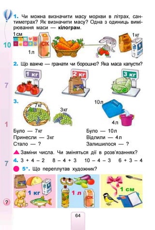 1. Чи можна визначити масу моркви в літрах, сан­
тиметрах? Як визначити масу? Одна з одиниць вимі­
рювання маси — кілограм.
2. Що важче — гранати чи борошно? Яка маса капусти?
Було — 7кг Було — 10л
Принесли — Зкг Відлили — 4л
Стало — ? Залишилося — ?
Ж. Заміни числа. Чи зміняться дії в розв’язаннях?
у 4. 3 + 4 - 2 8 - 4 + 3 10 - 4 - 3 6 + 3 - 4
ф 5 *. Що переплутав художник?
64
 