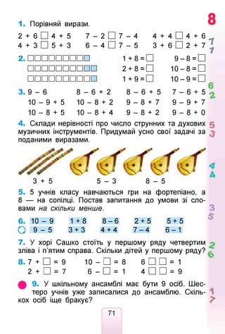 1. Порівняй вирази.
2 + 6 □ 4 + 5 7 - 2 □ 7 - 4
4 + 3 □ 5 + 3 6 - 4 □ 7 - 5
4 + 4 □ 4 + 6
З + 6 □ 2 + 7
2. □ □ □ □ □ □ □ □ □
□ □ □ □ □ □ □ □ □ □
□ □ □ □ □ □ □ □ □ □
1 + 8 = □ 9 - 8 =□
2 + 8 = □ 10 - 8 = □
1 + 9 = □ 10 - 9 =□
3. 9 - 6 8 - 6 + 2
1 0 - 9 + 5 1 0 - 8 + 2
1 0 - 8 + 5 1 0 - 8 + 4
8 - 6 + 5 7 - 6 + 5
9 - 8 + 7 9 - 9 + 7
9 - 8 + 2 9 - 8 + 0
4. Склади нерівності про число струнних та духових
музичних інструментів. Придумай усно свої задачі за
поданими виразами.
5. 5 учнів класу навчаються гри на фортепіано, а
8 — на сопілці. Постав запитання до умови зі сло­
вами на скільки менше.
10 - 9 1 + 8 8 - 6 2 + 5 5 + 5
9 - 5 3 + 3 4 + 4 7 - 4 6 - 1
7. У хорі Сашко стоїть у першому ряду четвертим
зліва і п’ятим справа. Скільки дітей у першому ряду?
8. 7 + □ = 9 10 - □ = 8 6 П П = 1
2 + □ = 7 6 - □ = 1 4 □ □ = 9
ф 9. У шкільному ансамблі має бути 9 осіб. Шес­
теро учнів уже записалися до ансамблю. Скіль­
кох осіб іще бракує?
71
<&<*>Сі)СІ|0О)Ы-4
 