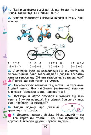 о
1. Полічи двійками від 2 до 12, від 20 до 14. Назви
числа, менші від 14 і більші за 10.
2. Вибери транспорт і запиши вирази з таким зна­
ченням.
8 - 5 + 3
12 + 1 - 3
1 3 - 3 - 2
1 0 - 6 + 4
1 4 + 1 - 5
10- 8 +10
1 8 - 8 + 2
6 - 5 + 5
3. У магазині було 15 велосипедів і 5 самокатів. На
скільки більше було велосипедів? Продали всі само­
кати та велосипед. Скільки велосипедів залишилося?
Ж Постав ще запитання до умови.
Л4 *. На самокатах каталося 6 дівчаток і 4 хлопчики.
5 дітей пішло. Яка найбільша (найменша) кількість
хлопчиків (дівчаток) могла залишитися?
5. Пасажири в метро проїхали 4 зупинки під зем­
лею, а 8 — на поверхні. На скільки більше зупинок
вони проїхали на поверхні?
6. Склади задачу про дитячий
^тр а н сп о р т за схемою.
7. Довжина першого відрізка 14 см, другий — на
4 см коротший, третій — на 5 см коротший від
другого. Накресли другий і третій відрізки.
96
 