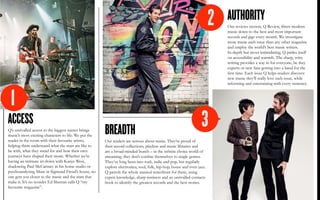 ACCESS
Q’s unrivalled access to the biggest names brings
music’s most exciting characters to life. We put the
reader in the room with their favourite artists,
helping them understand what the stars are like to
be with, what they stand for and how their own
journeys have shaped their music. Whether we’re
having an intimate sit-down with Kanye West,
shadowing Paul McCartney in his home studio or
psychoanalysing Muse in Sigmund Freud’s house, no
one gets you closer to the music and the stars that
make it. It’s no wonder Ed Sheeran calls Q “my
favourite magazine”.
BREADTH
Our readers are serious about music. They’re proud of
their record collections, playlists and music libraries and
are a broad-minded bunch – in the infinite choice world of
streaming, they don’t confine themselves to single genres.
They’ve long been into rock, indie and pop, but regularly
explore electronica, soul, folk, hip-hop, house and even jazz.
Q patrols the whole musical waterfront for them, using
expert knowledge, sharp instincts and an unrivalled contacts
book to identify the greatest records and the best stories.
AUTHORITY
Our reviews section, Q Review, filters modern
music down to the best and most important
records and gigs every month. We investigate
more music each issue than any other magazine
and employ the world’s best music writers.
In-depth but never intimidating, Q prides itself
on accessibility and warmth. The sharp, witty
writing provides a way in for everyone, be they
experts or new fans getting into a band for the
first time. Each issue Q helps readers discover
new music they’ll really love each issue, while
informing and entertaining with every sentence.
1
3
2
 