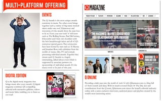 DIGITAL EDITION
Q is the digital music magazine that
brings music alive every month. Q digital
magazine combines Q’s compelling
editorial with interactive galleries, videos
and music links, enabling you to listen as
you read.
Q ONLINE
Providing a daily pass into the world of rock ’n’ roll, Qthemusic.com is a blog full
of fresh sounds and ideas. With its much-coveted Track Of The Day slot and
contributions from the Q team, Qthemusic.com mixes the brand’s editorial authority
online with a series exclusive interviews, analytical pieces and playlists created by the
world’s most interesting artists.
EVENTS
The Q Awards is the most unique awards
ceremony in music. No other event brings
together such a variety of big-name musical
talent under one roof. Glamorous and
irreverent, it’s the awards show the stars love
to be at. Every year sees rock ’n’ roll icons
such as The Rolling Stones, Paul McCartney,
Elton John and Oasis rub shoulders with
the best breakthrough talent and all of Q’s
numerous special guests. Past ceremonies
have been hosted by stars such as Al Murray
and Jonathan Ross, with celebrities from the
worlds of music, film, TV and comedy
presenting individual awards. Together they
ensure each Q Awards is a hugely
entertaining, talked-about event which is
supported by associate partners via
sponsorship of individual awards. It’s the
music event to be part of this year.
MULTI-PLATFORM OFFERING
 