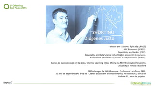 SHORT BIO
Diógenes Justo
Mestre em Economia Aplicada (UFRGS)
MBE Economia (UFRGS).
Especialista em Banking (FGV).
Especialista em Data Science (John Hopkins University / Coursera).
Bacharel em Matemática Aplicada e Computacional (UFRGS).
Cursos de especialização em Big Data, Machine Learning e Data Mining no MIT, Washington University,
University of Illinois e Stanford
PMO Manager da BMF&Bovespa - Profissional certificado PMP.
20 anos de experiência na área de TI, tendo atuado em desenvolvimento, infraestrutura, banco de
dados e B.I., além de projetos.
 
