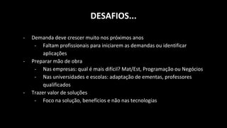 DESAFIOS...
- Demanda deve crescer muito nos próximos anos
- Faltam profissionais para iniciarem as demandas ou identificar
aplicações
- Preparar mão de obra
- Nas empresas: qual é mais difícil? Mat/Est, Programação ou Negócios
- Nas universidades e escolas: adaptação de ementas, professores
qualificados
- Trazer valor de soluções
- Foco na solução, benefícios e não nas tecnologias
 