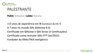 PALESTRANTE
Pablo Sebastian Labbe Ibaceta
+15 anos de experiência em BI (Lembram do EIS ?)
A 7 anos no mundo Qlik (Qlikview 8.5)
Certificado em Qlikview e Qlik Sense (5 Certificações)
Certificado como instrutor Qlik (TTT Set/2015)
Fundador da ANALITIKA Inteligência
 