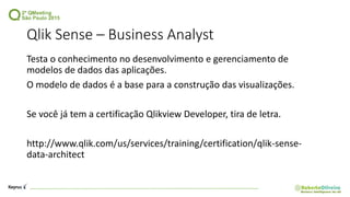 Qlik Sense – Business Analyst
Testa o conhecimento no desenvolvimento e gerenciamento de
modelos de dados das aplicações.
O modelo de dados é a base para a construção das visualizações.
Se você já tem a certificação Qlikview Developer, tira de letra.
http://www.qlik.com/us/services/training/certification/qlik-sense-
data-architect
 