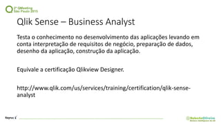Qlik Sense – Business Analyst
Testa o conhecimento no desenvolvimento das aplicações levando em
conta interpretação de requisitos de negócio, preparação de dados,
desenho da aplicação, construção da aplicação.
Equivale a certificação Qlikview Designer.
http://www.qlik.com/us/services/training/certification/qlik-sense-
analyst
 
