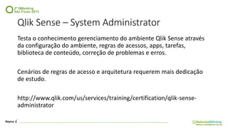 Qlik Sense – System Administrator
Testa o conhecimento gerenciamento do ambiente Qlik Sense através
da configuração do ambiente, regras de acessos, apps, tarefas,
biblioteca de conteúdo, correção de problemas e erros.
Cenários de regras de acesso e arquitetura requerem mais dedicação
de estudo.
http://www.qlik.com/us/services/training/certification/qlik-sense-
administrator
 