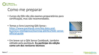 Como me preparar
• Cursos da Qlik não são exames preparatórios para
certificação, mas são recomendados.
• Temos o livro Learning Qlik Sense :
https://www.packtpub.com/big-data-and-
business-intelligence/learning-qlik%C2%AE-sense-
official-guide
• Em breve sai o Qlik Sense Cookbook, também
editado pela packtpub. Eu participo da edição
como um dos revisores técnicos
 