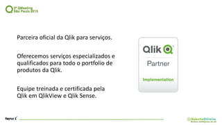 Parceira oficial da Qlik para serviços.
Oferecemos serviços especializados e
qualificados para todo o portfolio de
produtos da Qlik.
Equipe treinada e certificada pela
Qlik em QlikView e Qlik Sense.
 