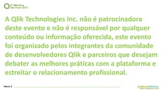 A Qlik Technologies Inc. não é patrocinadora
deste evento e não é responsável por qualquer
conteúdo ou informação oferecida, este evento
foi organizado pelos integrantes da comunidade
de desenvolvedores Qlik e parceiros que desejam
debater as melhores práticas com a plataforma e
estreitar o relacionamento profissional.
 