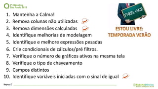 1. Mantenha a Calma!
2. Remova colunas não utilizadas
5. Identifique e melhore expressões pesadas
8. Verifique o tipo de chaveamento
9. Campos distintos
10. Identifique variáveis iniciadas com o sinal de igual
3. Remova dimensões calculadas
4. Identifique melhorias de modelagem
6. Crie condicionais de cálculos/pré filtros.
7. Verifique o número de gráficos ativos na mesma tela
 