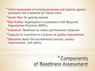 * 
*Initial Assessment of existing processes and systems against standards and a baseline for future work. 
*Action Plan for getting started 
*Risk Profile: Organization’s compliance with Required Organization Practices (ROPs), 
*Indicators: Readiness to collect performance measures 
*Capacity to transition to a Culture of quality improvement 
*Education about the accreditation process, quality improvement, and safety.  