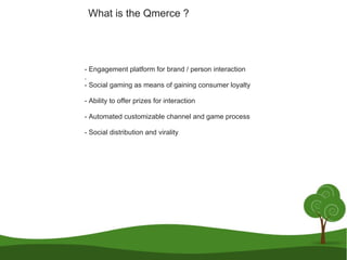 - Engagement platform for brand / person interaction . - Social gaming as means of gaining consumer loyalty - Ability to offer prizes for interaction - Automated customizable channel and game process - Social distribution and virality What is the Qmerce ?  