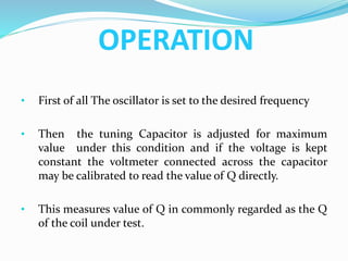 OPERATION
• First of all The oscillator is set to the desired frequency
• Then the tuning Capacitor is adjusted for maximum
value under this condition and if the voltage is kept
constant the voltmeter connected across the capacitor
may be calibrated to read the value of Q directly.
• This measures value of Q in commonly regarded as the Q
of the coil under test.
 