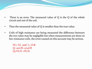 • There is an error. The measured value of Q is the Q of the whole
circuit and not of the coil.
• Thus the measured value of Q is smaller than the true value.
• Coils of high resistance are being measured the difference between
the two value may be negligible but when measurements are done on
low resistance coils, the error caused on this account may be serious.
VC= VL and I = E/R
Q =ωL/R =1/ωCR
Q=VL/E =VC/E
 
