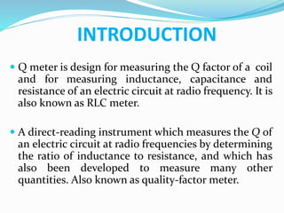 INTRODUCTION
 Q meter is design for measuring the Q factor of a coil
and for measuring inductance, capacitance and
resistance of an electric circuit at radio frequency. It is
also known as RLC meter.
 A direct-reading instrument which measures the Q of
an electric circuit at radio frequencies by determining
the ratio of inductance to resistance, and which has
also been developed to measure many other
quantities. Also known as quality-factor meter.
 