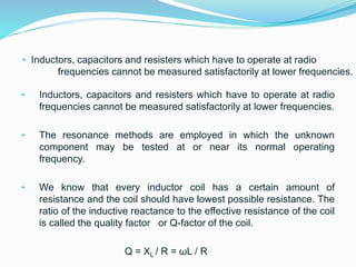 • Inductors, capacitors and resisters which have to operate at radio
frequencies cannot be measured satisfactorily at lower frequencies.
• Inductors, capacitors and resisters which have to operate at radio
frequencies cannot be measured satisfactorily at lower frequencies.
• The resonance methods are employed in which the unknown
component may be tested at or near its normal operating
frequency.
• We know that every inductor coil has a certain amount of
resistance and the coil should have lowest possible resistance. The
ratio of the inductive reactance to the effective resistance of the coil
is called the quality factor or Q-factor of the coil.
Q = XL / R = ωL / R
 