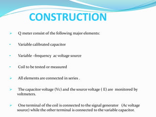 CONSTRUCTION
 Q meter consist of the following major elements:
• Variable calibrated capacitor
• Variable –frequency ac voltage source
• Coil to be tested or measured
 All elements are connected in series .
 The capacitor voltage (Vc) and the source voltage ( E) are monitored by
voltmeters.
 One terminal of the coil is connected to the signal generator (Ac voltage
source) while the other terminal is connected to the variable capacitor.
 