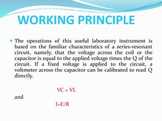 WORKING PRINCIPLE
 The operations of this useful laboratory instrument is
based on the familiar characteristics of a series-resonant
circuit, namely, that the voltage across the coil or the
capacitor is equal to the applied voltage times the Q of the
circuit. If a fixed voltage is applied to the circuit, a
voltmeter across the capacitor can be calibrated to read Q
directly.
VC = VL
and
I=E/R
 