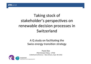 Taking	stock	of		
stakeholder’s	perspec0ves	on	
renewable	decision	processes	in	
Switzerland	
	
A	Q	study	on	facilita0ng	the		
Swiss	energy	transi0on	strategy	
Paula	Díaz	
PhD	Climate	Policy	–	ETHZ	
Q	Method	Conference	–	New	Orleans,	Sept.	8th	2016	
 