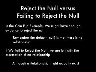 Reject the Null versus
Failing to Reject the Null
If We Fail to Reject the Null, we are left with the
assumption of no relationship
In the Coin Flip Example, We might have enough
evidence to reject the null
Remember the default (null) is that there is no
relationship
Although a Relationship might actually exist
 