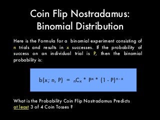 Coin Flip Nostradamus:
Binomial Distribution
Here is the Formula for a binomial experiment consisting of
n trials and results in x successes. If the probability of
success on an individual trial is P, then the binomial
probability is:
b(x; n, P) = nCx * Px
* (1 - P)n - x
What is the Probability Coin Flip Nostradamus Predicts
at least 3 of 4 Coin Tosses ?
 