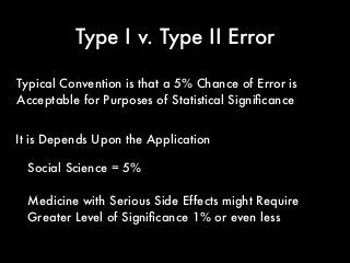 Type I v. Type II Error
It is Depends Upon the Application
Typical Convention is that a 5% Chance of Error is
Acceptable for Purposes of Statistical Signiﬁcance
Social Science = 5%
Medicine with Serious Side Effects might Require
Greater Level of Signiﬁcance 1% or even less
 